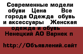 Современные модели обуви › Цена ­ 1 - Все города Одежда, обувь и аксессуары » Женская одежда и обувь   . Ненецкий АО,Варнек п.